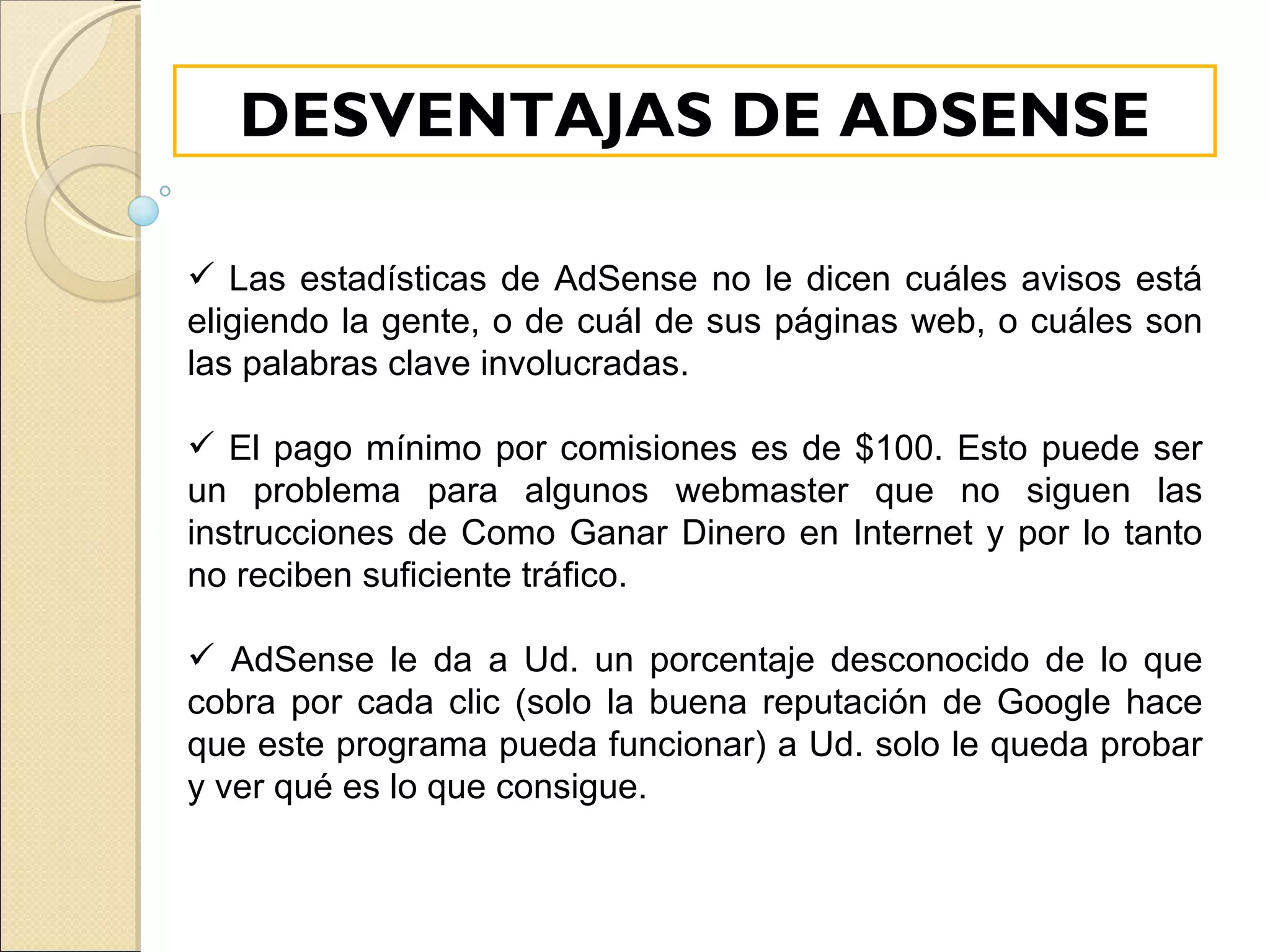 Las estadísticas de AdSense no le dicen cuáles avisos está eligiendo la gente, o de cuál de sus páginas web, o cuáles son las palabras clave involucradas. El pago mínimo por comisiones es de $100. Esto puede ser un problema para algunos webmaster que no siguen las instrucciones de Como Ganar Dinero en Internet y por lo tanto no reciben suficiente tráfico. AdSense le da a Ud. un porcentaje desconocido de lo que cobra por cada clic (solo la buena reputación de Google hace que este programa pueda funcionar) a Ud. solo le queda probar y ver qué es lo que consigue. DESVENTAJAS DE ADSENSE 