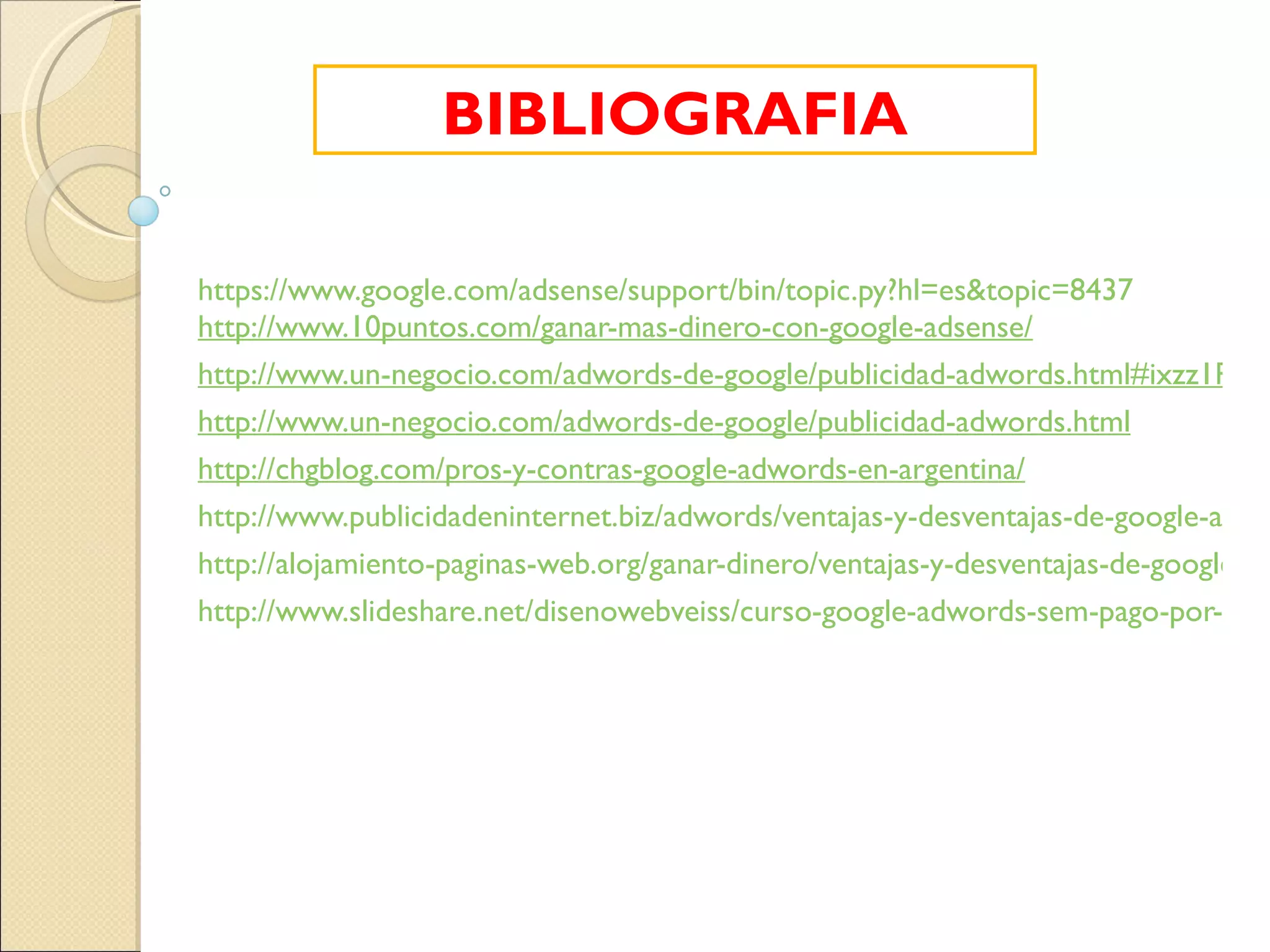 https://www.google.com/adsense/support/bin/topic.py?hl=es&topic=8437 http://www.10puntos.com/ganar-mas-dinero-con-google-adsense/ http://www.un-negocio.com/adwords-de-google/publicidad-adwords.html#ixzz1RBZJd8WP http://www.un-negocio.com/adwords-de-google/publicidad-adwords.html http://chgblog.com/pros-y-contras-google-adwords-en-argentina/ http://www.publicidadeninternet.biz/adwords/ventajas-y-desventajas-de-google-adwords http://alojamiento-paginas-web.org/ganar-dinero/ventajas-y-desventajas-de-google-adsense.html http://www.slideshare.net/disenowebveiss/curso-google-adwords-sem-pago-por-clic-prot BIBLIOGRAFIA 