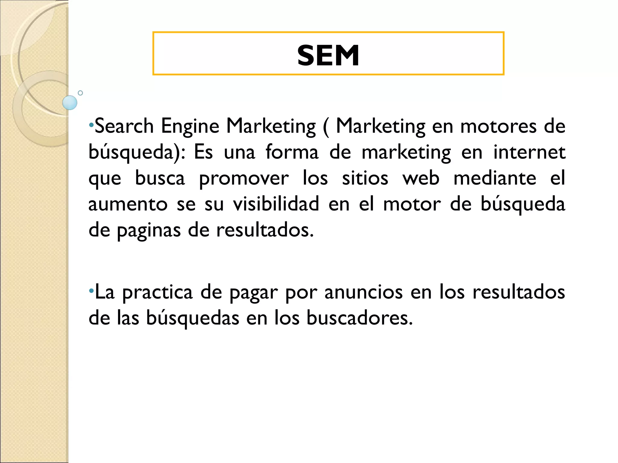 Search Engine Marketing ( Marketing en motores de búsqueda): Es una forma de marketing en internet que busca promover los sitios web mediante el aumento se su visibilidad en el motor de búsqueda de paginas de resultados. La practica de pagar por anuncios en los resultados de las búsquedas en los buscadores. SEM 