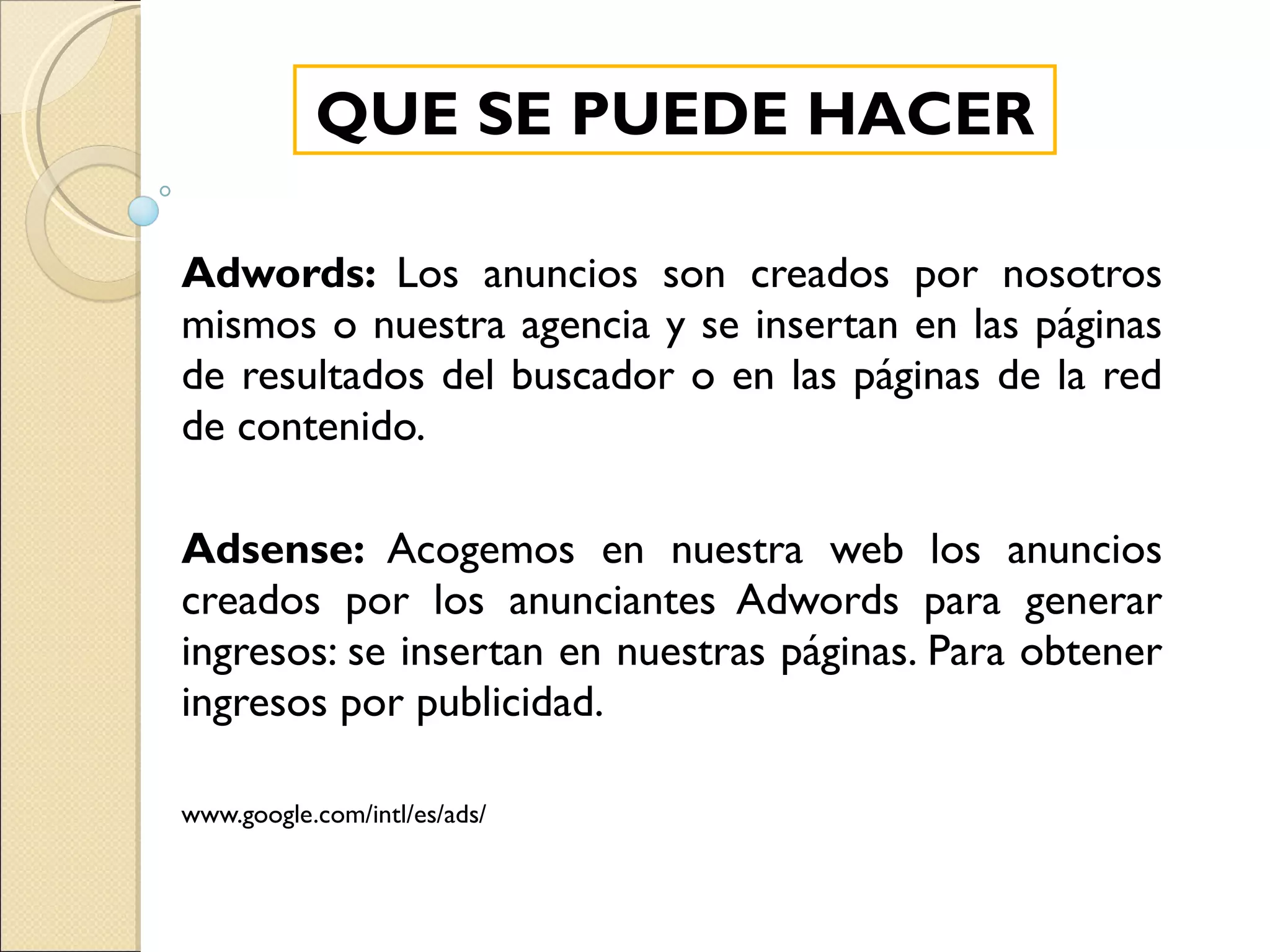 Adwords:  Los anuncios son creados por nosotros mismos o nuestra agencia y se insertan en las páginas de resultados del buscador o en las páginas de la red de contenido. Adsense:  Acogemos en nuestra web los anuncios creados por los anunciantes Adwords para generar ingresos: se insertan en nuestras páginas. Para obtener ingresos por publicidad. www.google.com/intl/es/ads/ QUE SE PUEDE HACER 