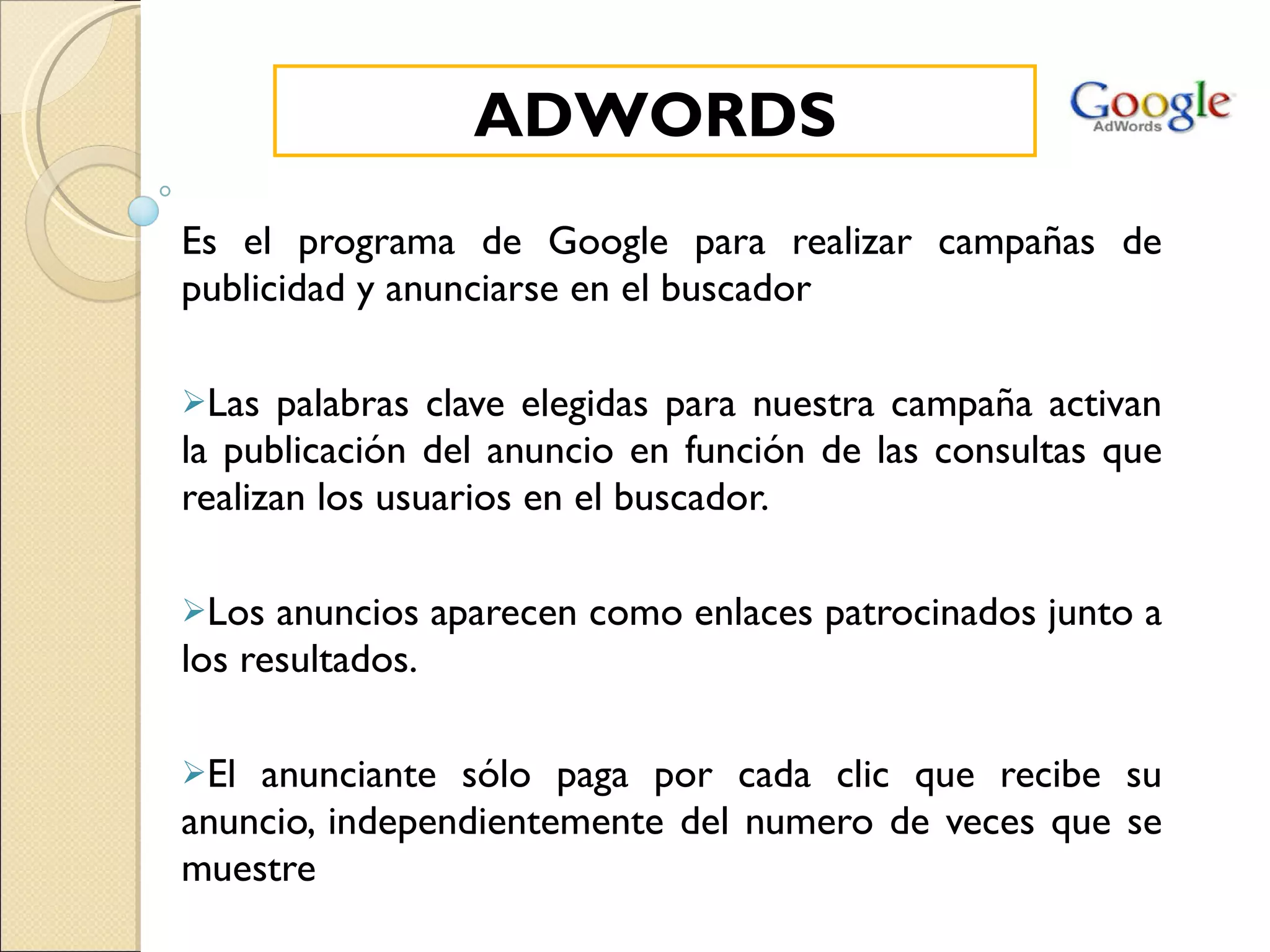 Es el programa de Google para realizar campañas de publicidad y anunciarse en el buscador Las palabras clave elegidas para nuestra campaña activan la publicación del anuncio en función de las consultas que realizan los usuarios en el buscador. Los anuncios aparecen como enlaces patrocinados junto a los resultados. El anunciante sólo paga por cada clic que recibe su anuncio, independientemente del numero de veces que se muestre ADWORDS 