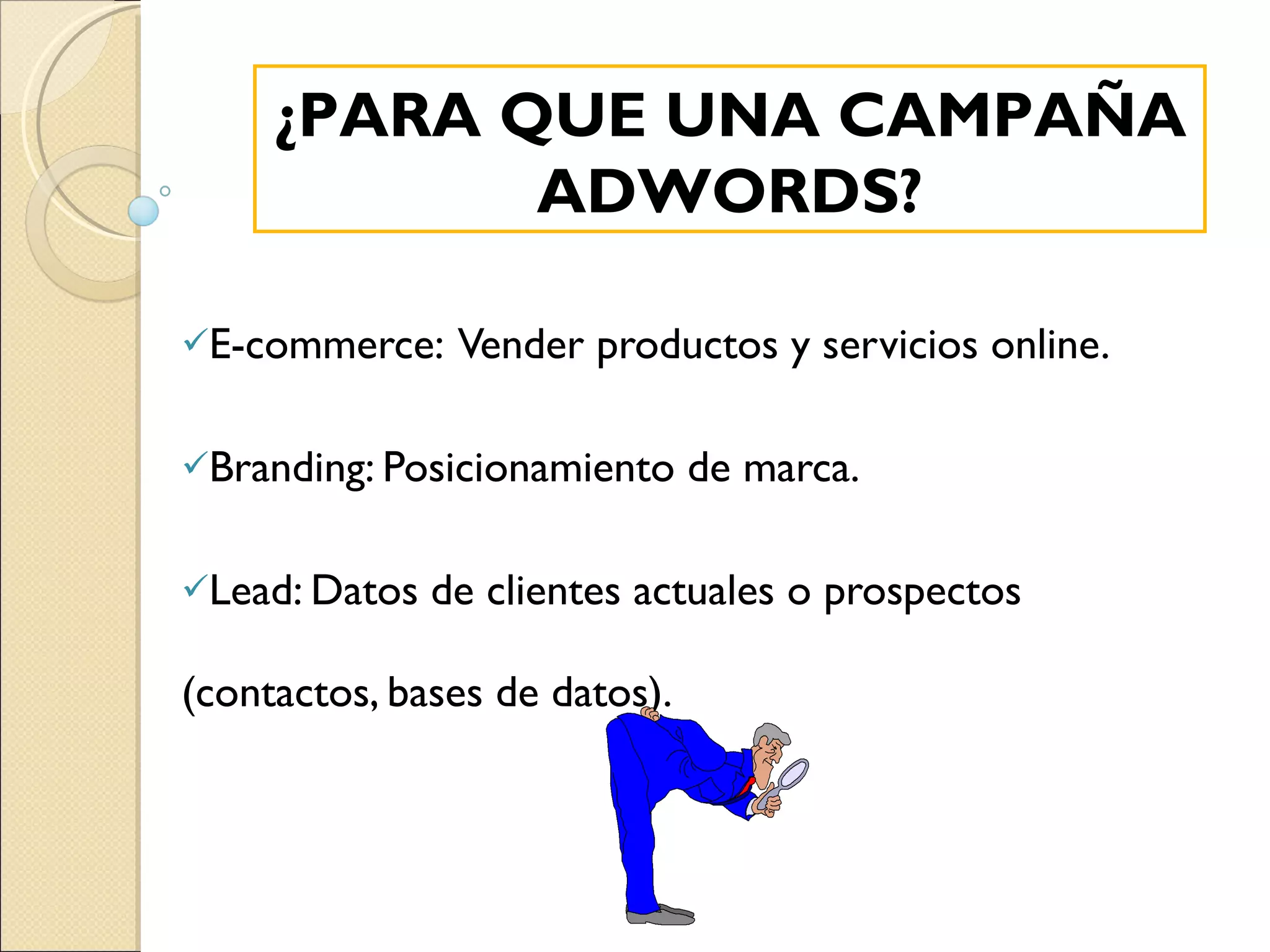 E-commerce:  Vender productos y servicios online. Branding: Posicionamiento de marca. Lead: Datos de clientes actuales o prospectos  (contactos, bases de datos). ¿PARA QUE UNA CAMPAÑA ADWORDS? 
