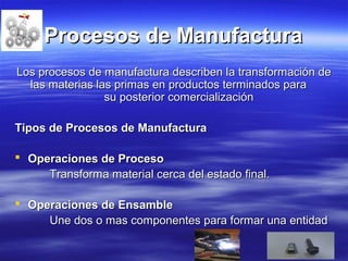 Procesos de ManufacturaProcesos de Manufactura
Los procesos de manufactura describen la transformación deLos procesos de manufactura describen la transformación de
las materias las primas en productos terminados paralas materias las primas en productos terminados para
su posterior comercializaciónsu posterior comercialización
Tipos de Procesos de ManufacturaTipos de Procesos de Manufactura
 Operaciones de ProcesoOperaciones de Proceso
Transforma material cerca del estado final.Transforma material cerca del estado final.
 Operaciones de EnsambleOperaciones de Ensamble
Une dos o mas componentes para formar una entidadUne dos o mas componentes para formar una entidad
 