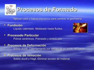 Procesos de FormadoProcesos de Formado
Aplican calor y fuerza mecánica para cambiar la geometría.Aplican calor y fuerza mecánica para cambiar la geometría.
 FundiciónFundición
Liquido calentado. Moldeado hasta fluidos.Liquido calentado. Moldeado hasta fluidos.
 Procesado ParticularProcesado Particular
Polvos cerámicos. Prensado y sintetizadoPolvos cerámicos. Prensado y sintetizado
 Procesos de DeformaciónProcesos de Deformación
Sólido dúctil. Calentamiento por debajo de su punto de fusión.Sólido dúctil. Calentamiento por debajo de su punto de fusión.
 Procesos de remociónProcesos de remoción
Sólido dúctil o frágil. Eliminar exceso de material.Sólido dúctil o frágil. Eliminar exceso de material.
 
