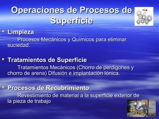 Operaciones de Procesos deOperaciones de Procesos de
SuperficieSuperficie
 LimpiezaLimpieza
Procesos Mecánicos y Químicos para eliminarProcesos Mecánicos y Químicos para eliminar
suciedad.suciedad.
 Tratamientos de SuperficieTratamientos de Superficie
Tratamientos Mecánicos (Chorro de perdigones yTratamientos Mecánicos (Chorro de perdigones y
chorro de arena) Difusión e implantación Iónica.chorro de arena) Difusión e implantación Iónica.
 Procesos de RecubrimientoProcesos de Recubrimiento
Revestimiento de material a la superficie exterior deRevestimiento de material a la superficie exterior de
la pieza de trabajola pieza de trabajo
 