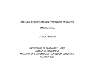 GERENCIA DE PROYECTOS EN TECNOLOGIA EDUCATIVA
MAPA MENTAL
LIZMORY PULIDO

UNIVERSIDAD DE SANTANDER –UDES
ESCUELA DE POSGRADOS
MAESTRIA EN GESTION DE LA TECNOLOGIA EDUCATIVA
PALMIRA 2013

 