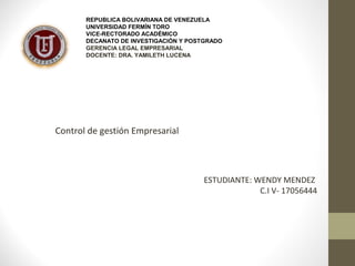 REPUBLICA BOLIVARIANA DE VENEZUELA 
UNIVERSIDAD FERMÍN TORO 
VICE-RECTORADO ACADÉMICO 
DECANATO DE INVESTIGACIÓN Y POSTGRADO 
GERENCIA LEGAL EMPRESARIAL 
DOCENTE: DRA. YAMILETH LUCENA 
Control de gestión Empresarial 
ESTUDIANTE: WENDY MENDEZ 
C.I V- 17056444 
 