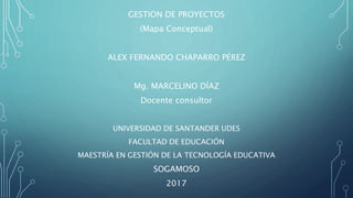 GESTION DE PROYECTOS
(Mapa Conceptual)
ALEX FERNANDO CHAPARRO PÉREZ
Mg. MARCELINO DÍAZ
Docente consultor
UNIVERSIDAD DE SANTANDER UDES
FACULTAD DE EDUCACIÓN
MAESTRÍA EN GESTIÓN DE LA TECNOLOGÍA EDUCATIVA
SOGAMOSO
2017
 