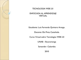 TECNOLOGIA WEB 2.0  ENFOCADA AL APRENDIZAJE VIRTUAL Estudiante: Luis Fernando Quintero Arango. Docente: Elis Pinto Castañeda. Curso Virtual sobre Tecnologías WEB 2.0 UNAB – Bucaramanga Santander- Colombia 2010 