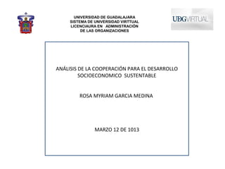UNIVERSIDAD DE GUADALAJARA
     SISTEMA DE UNIVERSIDAD VIRTTUAL
     LICENCIAURA EN ADMINISTRACIÓN
          DE LAS ORGANIZACIONES




ANÁLISIS DE LA COOPERACIÓN PARA EL DESARROLLO
         SOCIOECONOMICO SUSTENTABLE


         ROSA MYRIAM GARCIA MEDINA




                MARZO 12 DE 1013
 