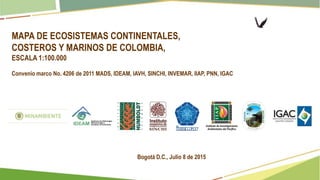 MAPA DE ECOSISTEMAS CONTINENTALES,
COSTEROS Y MARINOS DE COLOMBIA,
ESCALA 1:100.000
Convenio marco No. 4206 de 2011 MADS, IDEAM, IAVH, SINCHI, INVEMAR, IIAP, PNN, IGAC
Bogotá D.C., Julio 8 de 2015
 