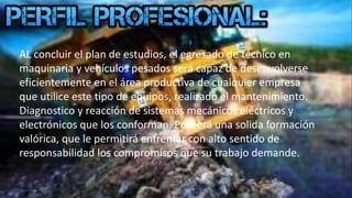 AL concluir el plan de estudios, el egresado de técnico en
maquinaria y vehículos pesados será capaz de desenvolverse
eficientemente en el área productiva de cualquier empresa
que utilice este tipo de equipos, realizado el mantenimiento.
Diagnostico y reacción de sistemas mecánicos eléctricos y
electrónicos que los conforman. Poseerá una solida formación
valórica, que le permitirá enfrentar con alto sentido de
responsabilidad los compromisos que su trabajo demande.
 