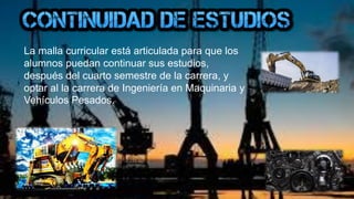 La malla curricular está articulada para que los
alumnos puedan continuar sus estudios,
después del cuarto semestre de la carrera, y
optar al la carrera de Ingeniería en Maquinaria y
Vehículos Pesados.
 