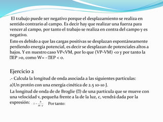 El trabajo puede ser negativo porque el desplazamiento se realiza en
sentido contrario al campo. Es decir hay que realizar una fuerza para
vencer al campo, por tanto el trabajo se realiza en contra del campo y es
negativo.
Esto es debido a que las cargas positivas se desplazan espontáneamente
perdiendo energía potencial, es decir se desplazan de potenciales altos a
bajos. Y en nuestro caso VP<VM, por lo que (VP-VM) <0 y por tanto la
EP >0, como W= - EP < 0.
Ejercicio 2
.- Calcula la longitud de onda asociada a las siguientes partículas:
a)Un protón con una energía cinética de 2.5 10-10 J.
La longitud de onda de de Broglie ( ) de una partícula que se mueve con
una velocidad v, pequeña frente a la de la luz, c, vendrá dada por la
expresión:
 