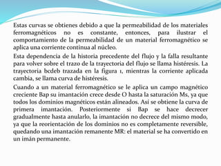 Estas curvas se obtienes debido a que la permeabilidad de los materiales
ferromagnéticos no es constante, entonces, para ilustrar el
comportamiento de la permeabilidad de un material ferromagnético se
aplica una corriente continua al núcleo.
Esta dependencia de la historia precedente del flujo y la falla resultante
para volver sobre el trazo de la trayectoria del flujo se llama histéresis. La
trayectoria bcdeb trazada en la figura 1, mientras la corriente aplicada
cambia, se llama curva de histéresis.
Cuando a un material ferromagnético se le aplica un campo magnético
creciente Bap su imantación crece desde O hasta la saturación Ms, ya que
todos los dominios magnéticos están alineados. Así se obtiene la curva de
primera imantación. Posteriormente si Bap se hace decrecer
gradualmente hasta anularlo, la imantación no decrece del mismo modo,
ya que la reorientación de los dominios no es completamente reversible,
quedando una imantación remanente MR: el material se ha convertido en
un imán permanente.
 
