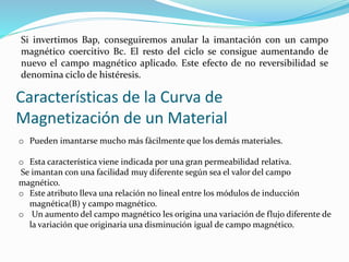 Si invertimos Bap, conseguiremos anular la imantación con un campo
magnético coercitivo Bc. El resto del ciclo se consigue aumentando de
nuevo el campo magnético aplicado. Este efecto de no reversibilidad se
denomina ciclo de histéresis.
Características de la Curva de
Magnetización de un Material
o Pueden imantarse mucho más fácilmente que los demás materiales.
o Esta característica viene indicada por una gran permeabilidad relativa.
Se imantan con una facilidad muy diferente según sea el valor del campo
magnético.
o Este atributo lleva una relación no lineal entre los módulos de inducción
magnética(B) y campo magnético.
o Un aumento del campo magnético les origina una variación de flujo diferente de
la variación que originaria una disminución igual de campo magnético.
 