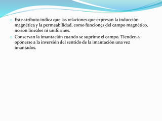 o Este atributo indica que las relaciones que expresan la inducción
magnética y la permeabilidad, como funciones del campo magnético,
no son lineales ni uniformes.
o Conservan la imantación cuando se suprime el campo. Tienden a
oponerse a la inversión del sentido de la imantación una vez
imantados.
 