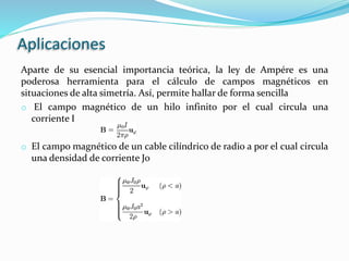 Aplicaciones
Aparte de su esencial importancia teórica, la ley de Ampére es una
poderosa herramienta para el cálculo de campos magnéticos en
situaciones de alta simetría. Así, permite hallar de forma sencilla
o El campo magnético de un hilo infinito por el cual circula una
corriente I
o El campo magnético de un cable cilíndrico de radio a por el cual circula
una densidad de corriente J0
 