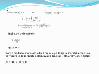 sen cos ]  


0
2
0
2
0   dy
En el plano de la espira es:
Ejercicio 2
Por un conductor macizo de radio R y muy largo (longitud infinita), circula una
corriente I uniformemente distribuida con densidad J. Hallar el valor de B para:
a) r < R ; b) r > R;
 