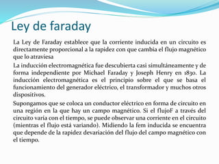 Ley de faraday
La Ley de Faraday establece que la corriente inducida en un circuito es
directamente proporcional a la rapidez con que cambia el flujo magnético
que lo atraviesa
La inducción electromagnética fue descubierta casi simultáneamente y de
forma independiente por Michael Faraday y Joseph Henry en 1830. La
inducción electromagnética es el principio sobre el que se basa el
funcionamiento del generador eléctrico, el transformador y muchos otros
dispositivos.
Supongamos que se coloca un conductor eléctrico en forma de circuito en
una región en la que hay un campo magnético. Si el flujoF a través del
circuito varía con el tiempo, se puede observar una corriente en el circuito
(mientras el flujo está variando). Midiendo la fem inducida se encuentra
que depende de la rapidez devariación del flujo del campo magnético con
el tiempo.
 
