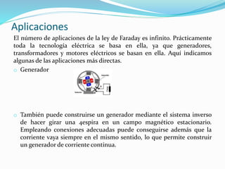 Aplicaciones
El número de aplicaciones de la ley de Faraday es infinito. Prácticamente
toda la tecnología eléctrica se basa en ella, ya que generadores,
transformadores y motores eléctricos se basan en ella. Aquí indicamos
algunas de las aplicaciones más directas.
o Generador
o También puede construirse un generador mediante el sistema inverso
de hacer girar una 4espira en un campo magnético estacionario.
Empleando conexiones adecuadas puede conseguirse además que la
corriente vaya siempre en el mismo sentido, lo que permite construir
un generador de corriente continua.
 