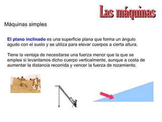 Máquinas simples
El plano inclinado es una superficie plana que forma un ángulo
agudo con el suelo y se utiliza para elevar cuerpos a cierta altura.
Tiene la ventaja de necesitarse una fuerza menor que la que se
emplea si levantamos dicho cuerpo verticalmente, aunque a costa de
aumentar la distancia recorrida y vencer la fuerza de rozamiento.
 