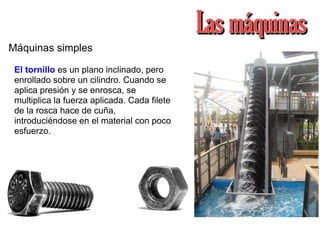 Máquinas simples
El tornillo es un plano inclinado, pero
enrollado sobre un cilindro. Cuando se
aplica presión y se enrosca, se
multiplica la fuerza aplicada. Cada filete
de la rosca hace de cuña,
introduciéndose en el material con poco
esfuerzo.
 