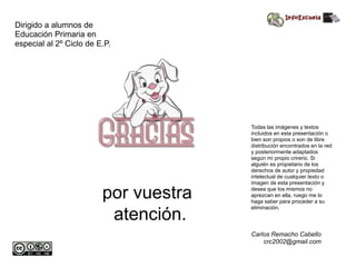 por vuestra
atención.
Dirigido a alumnos de
Educación Primaria en
especial al 2º Ciclo de E.P.
Todas las imágenes y textos
incluidos en esta presentación o
bien son propios o son de libre
distribución encontrados en la red
y posteriormente adaptados
según mi propio crirerio. Si
alguién es propietario de los
derechos de autor y propiedad
intelectual de cualquier texto o
imagen de esta presentación y
desea que los mismos no
aprezcan en ella, ruego me lo
haga saber para proceder a su
eliminación.
Carlos Remacho Cabello
crc2002@gmail.com
 