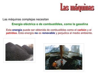 Las máquinas complejas necesitan
Esta energía puede ser obtenida de combustibles como el carbón y el
petróleo. Esta energía no es renovable y perjudica al medio ambiente.
Energía eléctrica o de combustibles, como la gasolina
 