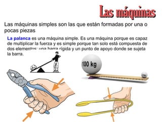 Las máquinas simples son las que están formadas por una o
pocas piezas
La palanca es una máquina simple. Es una máquina porque es capaz
de multiplicar la fuerza y es simple porque tan solo está compuesta de
dos elementos: una barra rígida y un punto de apoyo donde se sujeta
la barra.
 