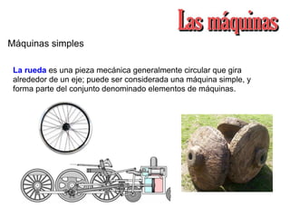 Máquinas simples
La rueda es una pieza mecánica generalmente circular que gira
alrededor de un eje; puede ser considerada una máquina simple, y
forma parte del conjunto denominado elementos de máquinas.
 