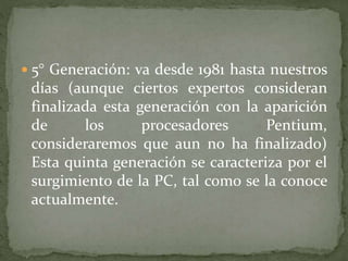  5° Generación: va desde 1981 hasta nuestros
días (aunque ciertos expertos consideran
finalizada esta generación con la aparición
de los procesadores Pentium,
consideraremos que aun no ha finalizado)
Esta quinta generación se caracteriza por el
surgimiento de la PC, tal como se la conoce
actualmente.
 
