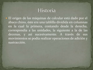  El origen de las máquinas de calcular está dado por el
ábaco chino, éste era una tablilla dividida en columnas
en la cual la primera, contando desde la derecha,
correspondía a las unidades, la siguiente a la de las
decenas, y así sucesivamente. A través de sus
movimientos se podía realizar operaciones de adición y
sustracción.
 