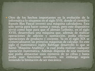  Otro de los hechos importantes en la evolución de la
informática lo situamos en el siglo XVII, donde el científico
francés Blas Pascal inventó una máquina calculadora. Ésta
sólo servía para hacer sumas y restas, pero este dispositivo
sirvió como base para que el alemán Leibnitz, en el siglo
XVIII, desarrollara una máquina que, además de realizar
operaciones de adición y sustracción, podía efectuar
operaciones de producto y cociente. Ya en el siglo XIX se
comercializaron las primeras máquinas de calcular. En este
siglo el matemático inglés Babbage desarrolló lo que se
llamó "Máquina Analítica", la cual podía realizar cualquier
operación matemática. Además disponía de una memoria
que podía almacenar 1000 números de 50 cifras y hasta
podía usar funciones auxiliares, sin embargo seguía
teniendo la limitación de ser mecánica.
 