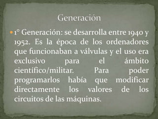  1° Generación: se desarrolla entre 1940 y
1952. Es la época de los ordenadores
que funcionaban a válvulas y el uso era
exclusivo para el ámbito
científico/militar. Para poder
programarlos había que modificar
directamente los valores de los
circuitos de las máquinas.
 