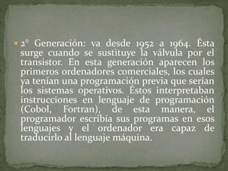  2° Generación: va desde 1952 a 1964. Ésta
surge cuando se sustituye la válvula por el
transistor. En esta generación aparecen los
primeros ordenadores comerciales, los cuales
ya tenían una programación previa que serían
los sistemas operativos. Éstos interpretaban
instrucciones en lenguaje de programación
(Cobol, Fortran), de esta manera, el
programador escribía sus programas en esos
lenguajes y el ordenador era capaz de
traducirlo al lenguaje máquina.
 