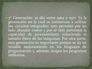  3° Generación: se dio entre 1964 y 1971. Es la
generación en la cual se comienzan a utilizar
los circuitos integrados; esto permitió por un
lado abaratar costos y por el otro aumentar la
capacidad de procesamiento reduciendo el
tamaño físico de las máquinas. Por otra parte,
esta generación es importante porque se da un
notable mejoramiento en los lenguajes de
programación y, además, surgen los programas
utilitarios.
 