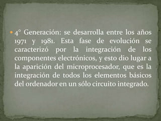  4° Generación: se desarrolla entre los años
1971 y 1981. Esta fase de evolución se
caracterizó por la integración de los
componentes electrónicos, y esto dio lugar a
la aparición del microprocesador, que es la
integración de todos los elementos básicos
del ordenador en un sólo circuito integrado.
 