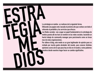 ESTRA
TEGIA
ME
DIOS
La estrategia en medios se realizara de la siguiente forma:
Utilizando una pagina web, lanzada el próximo año que contara con todo el
referente al portafolio y los servicios que ofrezco.
Las Redes sociales van a jugar un papel fundamental en la estrategia de
medios puesto allí me hare un nombre en las redes sociales, haciendo un
fuerte trabajo de community manager para posicionarla como un brazo
mas de estas organizaciones.
Por ultimo el blog, este medio es un gran legitimador de opinión pues es
visitado por mucha gente alrededor del mundo, para conocer distintas
opiniones acerca de lo que pasa hoy en día en el mundo y como podemos
nosotros desde nuestros hogar hacer un cambio significativo.
 