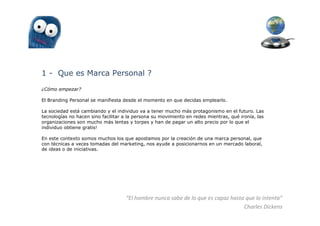 1 - Que es Marca Personal ?
¿Cómo empezar?

El Branding Personal se manifiesta desde el momento en que decidas emplearlo.

La sociedad está cambiando y el individuo va a tener mucho más protagonismo en el futuro. Las
tecnologías no hacen sino facilitar a la persona su movimiento en redes mientras, qué ironía, las
organizaciones son mucho más lentas y torpes y han de pagar un alto precio por lo que el
individuo obtiene gratis!

En este contexto somos muchos los que apostamos por la creación de una marca personal, que
con técnicas a veces tomadas del marketing, nos ayude a posicionarnos en un mercado laboral,
de ideas o de iniciativas.




                                    “El hombre nunca sabe de lo que es capaz hasta que lo intenta”
                                                                                  Charles Dickens
 