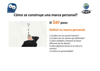 Cómo se construye una marca personal?
                    El 1er paso:

                    Definir tu marca personal.
                    1.¿Cuáles son tus puntos fuertes?
                    2.¿Cuáles son los valores que defiendes?
                    3.¿Qué calidades y factores te hacen
                    diferente de los demás?
                    4.¿Qué objetivos tienes en la vida y la
                    carrera?
                    5.¿Cuál es tu personalidad?
 