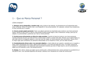 1 - Que es Marca Personal ?

¿Cómo empezar?

1. Siempre usa tu fotografía y nombre real. para construir esa relación, la transparencia es fundamental para
crear confianza. Utiliza tu nombre real y una fotografía lo mas actual posible. Por supuesto, siempre hay excepciones.
Si eres conocido por un apodo

2. Crea tu propia pagina personal. Tener una página personal es importante para construir una marca personal
fuerte. Piensa en esto como tu casa en línea donde la gente puede llegar a ella e interactuar contigo, para que se
adapte a tu personalidad y potenciar aun mas tu marca personal.

3. Involucrarse activamente en sitios de redes sociales. Cuando se trata de construir una marca personal,
muchas personas asumen que todo termina cuando hayan creado su propio sitio web. Piensan que la gente llegó a su
sitio web, admiró su elegante aspecto y como por arte de magia, su marca personal sera reconocida. ¡Grave error!.
El mejor lugar para conectarse con personas relacionadas con tu industria o nicho, son las redes sociales.

4. Constantemente ofrece valor a tu mercado objetivo u marca debe de ser superior, necesitas ser un experto o
tener cosas interesantes que contar. Nadie quiere escuchar a una marca de segundo nivel. Y la mejor manera de
mostrar tu superioridad no es realizando auto-promoción diciendo que eres el mejor (ley 8-2, de 10 comentarios 8
deben ser de contenido y solo 2 de autopromoción).

5. tiempo. Por ultimo, tienes que saber que la construcción y afianzamiento de tu marca personal no sucederá de un
día para el otro. Una cantidad específica de tiempo y esfuerzo son necesarios en la fase de construcción
 