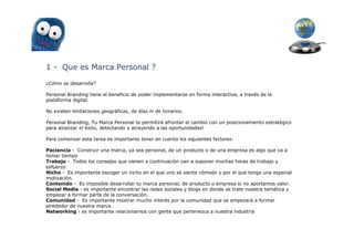 1 - Que es Marca Personal ?

¿Cómo se desarrolla?

Personal Branding tiene el beneficio de poder implementarse en forma interactiva, a través de la
plataforma digital.

No existen limitaciones geográficas, de días ni de horarios.

Personal Branding, Tu Marca Personal te permitirá afrontar el cambio con un posicionamiento estratégico
para alcanzar el éxito, detectando y atrayendo a las oportunidades!

Para comenzar esta tarea es importante tener en cuenta los siguientes factores:

Paciencia - Construir una marca, ya sea personal, de un producto o de una empresa es algo que va a
tomar tiempo
Trabajo - Todos los consejos que vienen a continuación van a suponer muchas horas de trabajo y
esfuerzo
Nicho - Es importante escoger un nicho en el que uno se sienta cómodo y por el que tenga una especial
motivación.
Contenido - Es imposible desarrollar tu marca personal, de producto o empresa si no aportamos valor.
Social Media - es importante encontrar las redes sociales y blogs en donde se trate nuestra temática y
empezar a formar parte de la conversación.
Comunidad - Es importante mostrar mucho interés por la comunidad que se empezará a formar
alrededor de nuestra marca.
Networking - es importante relacionarnos con gente que pertenezca a nuestra industria
 