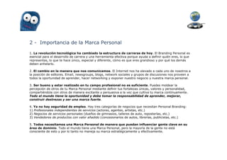 2 - Importancia de la Marca Personal

1. La revolución tecnológica ha cambiado la estructura de carreras de hoy. El Branding Personal es
esencial para el desarrollo de carrera y una herramienta efectiva porque ayuda a definir quién eres, lo que
representas, lo que te hace único, especial y diferente, cómo es que eres grandioso y por qué los demás
deben anhelarlo.

2. El cambio en la manera que nos comunicamos. El Internet nos ha elevado a cada uno de nosotros a
la posición de editores. Email, newsgroups, blogs, network sociales y grupos de discusiones nos proveen a
todos la oportunidad de aprender, hacer networking y exponer nuestro negocio y nuestra marca personal.

3. Ser bueno y estar realizado en tu campo profesional no es suficiente. Puedes moldear la
percepción de otros de tu Marca Personal mediante definir tus fortalezas únicas, valores y personalidad,
compartiéndola con otros de manera excitante y persuasiva a la vez que cultiva tu marca continuamente.
Todo el mundo tiene la oportunidad y debe tomar la responsabilidad de aprender, mejorar,
construir destrezas y ser una marca fuerte.

4. Ya no hay seguridad de empleo. Hay tres categorías de negocios que necesitan Personal Branding:
1) Profesionales independientes de servicios (actores, agentes, artistas, etc.)
2) Negocios de servicios personales (dueños de gimnasios, talleres de auto, reposterías, etc.)
3) Vendedores de productos con valor añadido (concesionarios de autos, librerías, publicistas, etc.)

5. Todos necesitamos una Marca Personal de manera que puedan influenciar gente clave en su
área de dominio. Todo el mundo tiene una Marca Personal, pero la mayoría de la gente no está
consciente de esto y por lo tanto no maneja su marca estratégicamente y efectivamente.
 