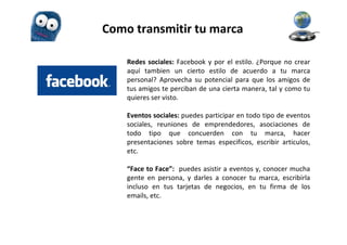 Como transmitir tu marca

    Redes sociales: Facebook y por el estilo. ¿Porque no crear
    aquí tambien un cierto estilo de acuerdo a tu marca
    personal? Aprovecha su potencial para que los amigos de
    tus amigos te perciban de una cierta manera, tal y como tu
    quieres ser visto.

    Eventos sociales: puedes participar en todo tipo de eventos
    sociales, reuniones de emprendedores, asociaciones de
    todo tipo que concuerden con tu marca, hacer
    presentaciones sobre temas especificos, escribir articulos,
    etc.

    “Face to Face”: puedes asistir a eventos y, conocer mucha
    gente en persona, y darles a conocer tu marca, escribirla
    incluso en tus tarjetas de negocios, en tu firma de los
    emails, etc.
 