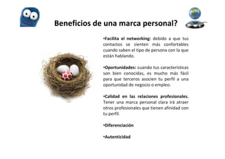 Beneficios de una marca personal?
             •Facilita el networking: debido a que tus
             contactos se sienten más confortables
             cuando saben el tipo de persona con la que
             están hablando.

             •Oportunidades: cuando tus características
             son bien conocidas, es mucho más fácil
             para que terceros asocien tu perfil a una
             oportunidad de negocio o empleo.

             •Calidad en las relaciones profesionales.
             Tener una marca personal clara irá atraer
             otros profesionales que tienen afinidad con
             tu perfil.

             •Diferenciación

             •Autenticidad
 