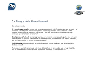 3 - Riesgos de la Marca Personal
Con esto en mente,

Si a termino personal tu buscas a la persona que conociste este fin de semana que te gustó y al
encontrar sus imágenes, comentarios ya sean propias o publicadas por sus amigos, y esta
persona tiene el 75% de sus fotos “mal parada”, o al leer sus comentarios solo encuentras
tonterías, que tan en serio la tomarías?

En el plano profesional, la misma pregunta, pero no es la persona que te gusto, sino con quien
piensas cerrar un negocio, y encuentras la misma situación, o comentarios con pésima ortografía,
que tan buena opción es para tu empresa o negocio?

A nivel laboral, como empleador te encuentras con la misma situación, que tan probable le
darás el puesto?

Teniendo en cuenta lo anterior, si estuvieras del otro lado de la moneda, cual es la probabilidad
que te tomen en serio como persona, profesional, empleado o cualquier otro rol?
 