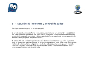 5 - Solución de Problemas y control de daños
Que hacer cuando tu marca ya ha sido atacada?


1. Afronta las situaciones de frente - Recuerda que como marca tu buen nombre y credibilidad
son tus activos mas importantes, sin estos toda tu experiencia y conocimiento no serán tenidas
en cuenta. Encara cada comentario y dale respuesta de forma respetuosa, concisa y asertiva de
manera que no prosperen ataques a tu marca.

2. Cabeza Fría a la hora de responder ataques - Como mencioné antes, hay gente cuya única
labor es comentar y atacar a la gente, en el 90% de los casos sin saber nada sobre ellos o lo que
realizan. Si entras de forma beligerante a contestar cada ataque, tu marca quedara marcada
como reaccionaría y confrontacional, lo cual aleja a la gente, caso especifico de este punto
tenemos a políticos como Uribe o Córdoba
 