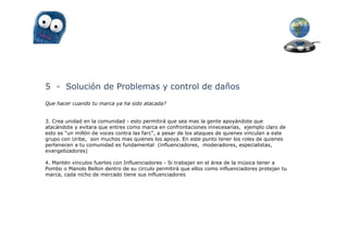 5 - Solución de Problemas y control de daños
Que hacer cuando tu marca ya ha sido atacada?


3. Crea unidad en la comunidad - esto permitirá que sea mas la gente apoyándote que
atacándote y evitara que entres como marca en confrontaciones innecesarias, ejemplo claro de
esto es “un millón de voces contra las farc”, a pesar de los ataques de quienes vinculan a este
grupo con Uribe, son muchos mas quienes los apoya. En este punto tener los roles de quienes
pertenecen a tu comunidad es fundamental (influenciadores, moderadores, especialistas,
evangelizadores)

4. Mantén vínculos fuertes con Influenciadores - Si trabajan en el área de la música tener a
Pombo o Manolo Bellon dentro de su circulo permitirá que ellos como influenciadores protejan tu
marca, cada nicho de mercado tiene sus influenciadores
 