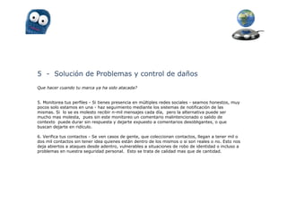 5 - Solución de Problemas y control de daños
Que hacer cuando tu marca ya ha sido atacada?


5. Monitorea tus perfiles - Si tienes presencia en múltiples redes sociales - seamos honestos, muy
pocos solo estamos en una - haz seguimiento mediante los sistemas de notificación de las
mismas. Si lo se es molesto recibir n-mil mensajes cada día, pero la alternativa puede ser
mucho mas molesta, pues sin este monitoreo un comentario malintencionado o salido de
contexto puede durar sin respuesta y dejarte expuesto a comentarios desobligantes, o que
buscan dejarte en ridículo.

6. Verifica tus contactos - Se ven casos de gente, que coleccionan contactos, llegan a tener mil o
dos mil contactos sin tener idea quienes están dentro de los mismos o si son reales o no. Esto nos
deja abiertos a ataques desde adentro, vulnerables a situaciones de robo de identidad o incluso a
problemas en nuestra seguridad personal. Esto se trata de calidad mas que de cantidad.
 